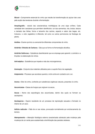 Vitivinicultura




Álcool - Componente essencial do vinho que resulta da transformação do açúcar das uvas
pela acção das leveduras durante a fermentação.


Ampelografia - estudo das características morfológicas de uma cepa vinífera. Cada
variedade tem caracteres que permitem identificá-la: cor dos sarmentos, nós, brotos, textura
e dentado das folhas, forma e tamanho dos cachos, aspecto e sabor das bagas, etc.
Inclusive, o ciclo vegetativo é diferente, tal como os outros pormenores da fisiologia da
planta.


Análise - Exame químico ou sensorial de diferentes componentes do vinho.


Anidrido / Dióxido de Carbono - Gás que se forma na fermentação alcoólica.


Anidrido Sulfuroso - Substância desinfectante que se emprega para garantir o controlo e a
limpidez na elaboração de vinhos.


Anti-séptico - Substância que impede a vida dos microrganismos.



Aramação - Conjunto dos materiais utilizados para o suporte físico da vegetação.


Arejamento - Processo que acontece quando o vinho entra em contacto com o ar.



Aroma - Odor do vinho, conferido por substâncias orgânicas naturais, presentes no vinho.


Ascomicetas - Classe de fungos que originam os ascos.


Ascos - Nome dos esporângios dos ascomicetas, dentro dos quais se formam os
ascósporos.


Ascósporos - Esporo resultante de um processo de reprodução sexuada e formado no
interior de um asco.


Asfixia radicular - Falta de ar nas raízes, provocada normalmente por encharcamento do
terreno.


Atempamento – Alteração fisiológica externa caracterizada sobretudo pela mudança pela
mudança de cor verde para acastanhada e lenhificação das paredes celulares.


                                                                                        340
 