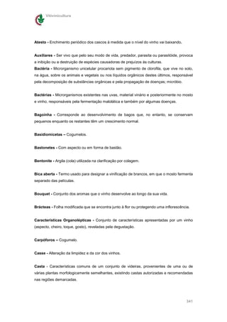 Vitivinicultura




Atesto - Enchimento periódico dos cascos à medida que o nível do vinho vai baixando.


Auxiliares - Ser vivo que pelo seu modo de vida, predador, parasita ou parasitóide, provoca
a inibição ou a destruição de espécies causadoras de prejuízos às culturas.
Bactéria - Microrganismo unicelular procariota sem pigmento de clorofila, que vive no solo,
na água, sobre os animais e vegetais ou nos líquidos orgânicos destes últimos, responsável
pela decomposição de substâncias orgânicas e pela propagação de doenças; micróbio.


Bactérias - Microrganismos existentes nas uvas, material vinário e posteriormente no mosto
e vinho, responsáveis pela fermentação malolática e também por algumas doenças.


Bagoínha - Corresponde ao desenvolvimento de bagos que, no entanto, se conservam
pequenos enquanto os restantes têm um crescimento normal.


Basidiomicetas – Cogumelos.


Bastonetes - Com aspecto ou em forma de bastão.


Bentonite - Argila (cola) utilizada na clarificação por colagem.


Bica aberta - Termo usado para designar a vinificação de brancos, em que o mosto fermenta
separado das películas.


Bouquet - Conjunto dos aromas que o vinho desenvolve ao longo da sua vida.


Brácteas - Folha modificada que se encontra junto à flor ou protegendo uma inflorescência.


Características Organolépticas - Conjunto de características apresentadas por um vinho
(aspecto, cheiro, toque, gosto), reveladas pela degustação.


Carpóforos – Cogumelo.


Casse - Alteração da limpidez e da cor dos vinhos.


Casta - Características comuns de um conjunto de videiras, provenientes de uma ou de
várias plantas morfologicamente semelhantes, existindo castas autorizadas e recomendadas
nas regiões demarcadas.




                                                                                        341
 