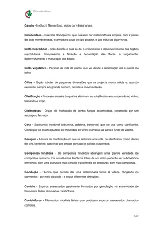 Vitivinicultura




Casulo - Invólucro filamentoso, tecido por várias larvas.


Cicadelídeos - Insectos Homópteros, que passam por metamorfoses simples, com 2 pares
de asas membranosas, e armadura bucal do tipo picador, e que inclui as cigarrinhas.


Ciclo Reprodutor - ciclo durante o qual se dá o crescimento e desenvolvimento dos órgãos
reprodutores.    Compreende    a   floração   e   fecundação    das   flores,   o   vingamento,
desenvolvimento e maturação dos bagos.


Ciclo Vegetativo - Período de vida da planta que vai desde a rebentação até à queda da
folha


Cílios - Órgão tubular de pequenas dimensões que se projecta numa célula e, quando
existente, sempre em grande número, permite a movimentação.


Clarificação - Processo através do qual se eliminam as substâncias em suspensão no vinho,
tornando-o limpo.


Cleistotecas - Órgão de frutificação de certos fungos ascomicetas, constituído por um
ascósporo fechado.


Cola - Substância insolúvel (albumina, gelatina, bentonite) que se usa como clarificante.
Consegue-se assim aglutinar as impurezas do vinho e arrastá-las para o fundo da vasilha.


Colagem - Técnica de clarificação em que se adiciona uma cola, ou clarificante (como claras
de ovo, bentonite, caseína) que arrasta consigo os sólidos suspensos.


Compostos fenólicos - Os compostos fenólicos abrangem uma grande variedade de
compostos químicos. Os constituintes fenólicos totais de um vinho poderão ser subdivididos
em fenóis, com uma estrutura mais simples e polifenóis de estruturas bem mais complexas.


Condução - Técnica que permite dar uma determinada forma à videira, obrigando os
sarmentos - por meio da poda - a seguir diferentes direcções.


Conidio - Esporos assexuados geralmente formados por gemulação na extremidade de
filamentos férteis chamados conidióforos.


Conidióforos - Filamentos miceliais férteis que produzem esporos assexuados chamados
conídios.


                                                                                           342
 