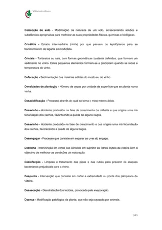Vitivinicultura




Correcção do solo - Modificação da natureza de um solo, acrescentando adubos e
substâncias apropriadas para melhorar as suas propriedades físicas, químicas e biológicas.


Crisálida - Estado intermediário (ninfa) por que passam os lepidópteros para se
transformarem de lagarta em borboleta.


Cristais - Tartaratos ou sais, com formas geométricas bastante definidas, que formam um
sedimento no vinho. Estes pequenos elementos formam-se e precipitam quando se reduz a
temperatura do vinho.


Defecação - Sedimentação das matérias sólidas do mosto ou do vinho.


Densidades de plantação - Número de cepas por unidade de superfície que se planta numa
vinha.


Desacidificação - Processo através do qual se torna o meio menos ácido.


Desavinho - Acidente produzido na fase de crescimento da colheita e que origina uma má
fecundação dos cachos, favorecendo a queda de alguns bagos.


Desavinho - Acidente produzido na fase de crescimento e que origina uma má fecundação
dos cachos, favorecendo a queda de alguns bagos.


Desengaçar - Processo que consiste em separar as uvas do engaço.


Desfolha - Intervenção em verde que consiste em suprimir as folhas inúteis da videira com o
objectivo de melhorar as condições de maturação.


Desinfecção - Limpeza e tratamento das pipas e das cubas para prevenir os ataques
bacterianos prejudiciais para o vinho.


Desponta - Intervenção que consiste em cortar a extremidade ou ponta dos pâmpanos da
videira.


Dessecação - Desidratação dos tecidos, provocada pela evaporação.


Doença - Modificação patológica da planta, que não seja causada por animais.




                                                                                        343
 