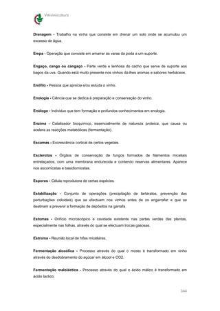 Vitivinicultura




Drenagem - Trabalho na vinha que consiste em drenar um solo onde se acumulou um
excesso de água.


Empa - Operação que consiste em amarrar as varas da poda a um suporte.


Engaço, cango ou cangaço - Parte verde e lenhosa do cacho que serve de suporte aos
bagos da uva. Quando está muito presente nos vinhos dá-lhes aromas e sabores herbáceos.


Enófilo - Pessoa que aprecia e/ou estuda o vinho.


Enologia - Ciência que se dedica à preparação e conservação do vinho.


Enólogo - Individuo que tem formação e profundos conhecimentos em enologia.


Enzima - Catalisador bioquímico, essencialmente de natureza proteica, que causa ou
acelera as reacções metabólicas (fermentação).


Escamas - Excrescência cortical de certos vegetais.


Esclerotos - Órgãos de conservação de fungos formados de filamentos miceliais
entrelaçados, com uma membrana endurecida e contendo reservas alimentares. Aparece
nos ascomicetas e basidiomicetas.


Esporos - Célula reprodutora de certas espécies.


Estabilização - Conjunto de operações (precipitação de tartaratos, prevenção das
perturbações coloidais) que se efectuam nos vinhos antes de os engarrafar e que se
destinam a prevenir a formação de depósitos na garrafa.


Estomas - Orifício microscópico e cavidade existente nas partes verdes das plantas,
especialmente nas folhas, através do qual se efectuam trocas gasosas.


Estroma - Reunião local de hifas miceliares.


Fermentação alcoólica - Processo através do qual o mosto é transformado em vinho
através do desdobramento do açúcar em álcool e CO2.


Fermentação maloláctica - Processo através do qual o ácido málico é transformado em
ácido láctico.


                                                                                   344
 
