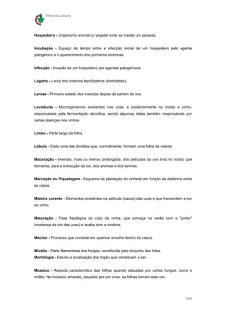 Vitivinicultura




Hospedeiro - Organismo animal ou vegetal onde se instala um parasita.


Incubação - Espaço de tempo entre a infecção inicial de um hospedeiro pelo agente
patogénico e o aparecimento dos primeiros sintomas.


Infecção - Invasão de um hospedeiro por agentes patogénicos.


Lagarta - Larva dos insectos lepidópteros (borboletas).


Larvas - Primeiro estado dos insectos depois de saírem do ovo.


Leveduras - Microrganismos existentes nas uvas, e posteriormente no mosto e vinho,
responsáveis pela fermentação alcoólica, sendo algumas delas também responsáveis por
certas doenças nos vinhos.


Limbo - Parte larga da folha.


Lóbulo - Cada uma das divisões que, normalmente, formam uma folha de videira.


Maceração - Imersão, mais ou menos prolongada, das películas da uva tinta no mosto que
fermenta, para a extracção da cor, dos aromas e dos taninos.


Marcação ou Piquetagem - Esquema de plantação do vinhedo em função da distância entre
as cepas.


Matéria corante - Elementos existentes na película (casca) das uvas e que transmitem a cor
ao vinho.


Maturação - Fase fisiológica do ciclo da vinha, que começa no verão com o "pintor"
(mudança da cor das uvas) e acaba com a vindima.


Mechar - Processo que consiste em queimar enxofre dentro do casco.


Micélio - Parte filamentosa dos fungos, constituída pelo conjunto das hifas.
Morfologia - Estudo e localização dos órgão que constituem o ser.


Mosaico - Aspecto característico das folhas quando atacadas por certos fungos, como o
míldio. No mosaico amarelo, causado por um vírus, as folhas tomam esta cor.




                                                                                      346
 