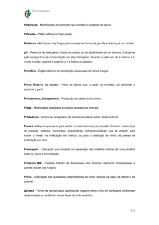 Vitivinicultura




Pedúnculo - Ramificação do sarmento que constitui o sustento do cacho.


Películas - Parte externa do bago (pele).


Peritecas - Ascósporo dos fungos ascomicetas em forma de garrafa e aberta por um ostíolo.


pH - Potencial de hidrogénio. Índice de acidez ou de alcalinidade de um terreno. Calcula-se
pelo co-logaritmo de concentração em iões hidrogénio. Quando o valor em pH é inferior a 7,
o solo é ácido, quando é superior a 7 é básico ou alcalino.


Picnídios - Órgão esférico de reprodução assexuada de certos fungos.




Porta- Enxerto ou cavalo - Parte da planta que, a partir da enxertia, vai alimentar e
suportar o garfo.


Povoamento, Encepamento - Proporção de castas duma vinha.


Praga - Modificação patológica da planta causada por animais.


Predadores - Animal ou designativo de animal que ataca outros, destruindo-os.


Prensa - Máquina que serve para extrair o mosto das uvas por pressão. Existem muitos tipos
de prensas (verticais, horizontais, pneumáticas, hidropneumáticas) que se utilizam para
extrair o mosto na vinificação em branco, ou para a obtenção de vinho de prensa na
vinificação em tinto.


Prensagem - Operação que consiste na separação das matérias sólidas de uma vindima
antes ou após a fermentação.


Produtos IBE - Produto Inibidor da Biossíntese dos Esteróis (elemento indispensável à
parede celular dos fungos).


Prova - Apreciação das qualidades organolépticas do vinho, através da visão, do olfacto e do
paladar.


Quistos - Forma de conservação aparecendo nalguns seres vivos em condições ambientais
desfavoráveis ou então em certas fases do ciclo evolutivo.




                                                                                        348
 