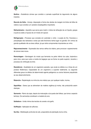 Vitivinicultura




Quitina - Substância córnea que constitui a camada superficial do tegumento de alguns
insectos.


Recorte da folha - Arranjo, disposição e forma dos dentes da margem do limbo da folha de
videira e que constitui um carácter ampelográfico importante.


Refractómetro - Aparelho que serve para medir o índice de refracção de um líquido, graças
à qual se avalia a riqueza de um mosto em açúcar.


Refrigeração - Processo que consiste em submeter o vinho à acção do frio. Favorece a
precipitação dos tartaratos e evita que este fenómeno tenha lugar na garrafa. Em vinhos de
grande qualidade não se deve utilizar, já que retira componentes importantes ao vinho.


Rejuvenescimento - Supressão dos ramos velhos da videira, para provocar o aparecimento
de ramos mais novos.


Remontagem - Bombagem do mosto que fermenta na parte inferior da cuba, trazendo-o
para cima, para que cubra a manta de bagaços que se forma na parte superior, durante o
processo de vinificação do tinto.


Resistência - Qualidade de um organismo parasita, que anula os efeitos ou a força de um
produto fitofármaco; Capacidade de um organismo a suportar totalmente, ou seguindo
diferentes graus os efeitos de determinado agente patógenico ou outros factores prejudiciais
ao seu desenvolvimento.


Retancha - Replantação na vinha de uma videira que, por qualquer razão, morreu.


Saprófitas - Seres que se alimentam de matéria orgânica já morta, não produzindo assim
doenças.


Sarmento - Ramo da cepa, depois da maturação e da queda das folhas, que toma o aspecto
lenhoso. Os sarmentos constituem a madeira do ano.


Soldadura - União íntima dos tecidos do cavalo e do garfo.


Sulfitação - Aplicação de sulfuroso.


Surriba - Mobilização profunda de solo, preparatória da plantação duma vinha.




                                                                                         349
 