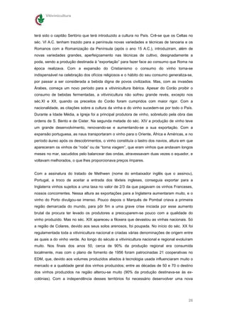 Vitivinicultura




terá sido o capitão Sertório que terá introduzido a cultura no País. Crê-se que os Celtas no
séc. VI A.C. tenham trazido para a península novas variedades e técnicas de tanoaria e os
Romanos com a Romanização da Península (após o ano 15 A.C.), introduziram, além de
novas variedades grandes, aperfeiçoamento nas técnicas de cultivo, designadamente a
poda, sendo a produção destinada à “exportação” para fazer face ao consumo que Roma na
época realizava. Com a expansão do Cristianismo o consumo do vinho torna-se
indispensável na celebração dos ofícios religiosos e o hábito do seu consumo generaliza-se,
por passar a ser considerada a bebida digna de povos civilizados. Mas, com as invasões
Árabes, começa um novo período para a vitivinicultura Ibérica. Apesar do Corão proibir o
consumo de bebidas fermentadas, a vitivinicultura não sofreu grande revés, excepto nos
séc.XI e XII, quando os preceitos do Corão foram cumpridos com maior rigor. Com a
nacionalidade, as citações sobre a cultura da vinha e do vinho sucedem-se por todo o País.
Durante a Idade Média, a Igreja foi a principal produtora de vinho, sobretudo pela obra das
ordens de S. Bento e de Cister. Na segunda metade do séc. XIV a produção de vinho teve
um grande desenvolvimento, renovando-se e aumentando-se a sua exportação. Com a
expansão portuguesa, as naus transportaram o vinho para o Oriente, África e Américas, e no
período áureo após os descobrimentos, o vinho constituía o lastro dos navios, altura em que
apareceram os vinhos de “roda” ou de “torna viagem”, que eram vinhos que andavam longos
meses no mar, sacudidos pelo balancear das ondas, atravessavam duas vezes o equador, e
voltavam melhorados, o que lhes proporcionava preços ímpares.


Com a assinatura do tratado de Methwen (nome do embaixador inglês que o assinou),
Portugal, a troco de aceitar a entrada dos têxteis ingleses, conseguia exportar para a
Inglaterra vinhos sujeitos a uma taxa no valor de 2/3 da que pagavam os vinhos Franceses,
nossos concorrentes. Nessa altura as exportações para a Inglaterra aumentaram muito, e o
vinho do Porto divulgou-se imenso. Pouco depois o Marquês de Pombal criava a primeira
região demarcada do mundo, para pôr fim a uma grave crise iniciada por esse aumento
brutal da procura ter levado os produtores a preocuparem-se pouco com a qualidade do
vinho produzido. Mas no séc. XIX apareceu a filoxera que devastou as vinhas nacionais. Só
a região de Colares, devido aos seus solos arenosos, foi poupada. No início do séc. XX foi
regulamentada toda a vitivinicultura nacional e criadas várias denominações de origem entre
as quais a do vinho verde. Ao longo do século a vitivinicultura nacional e regional evoluíram
muito. Nos finais dos anos 50, cerca de 90% da produção regional era consumida
localmente, mas com o plano de fomento de 1956 foram patrocinadas 21 cooperativas no
EDM, que, devido aos volumes produzidos aliados à tecnologia usada influenciaram muito o
mercado e a qualidade geral dos vinhos produzidos; entre as décadas de 50 e 70 o destino
dos vinhos produzidos na região alterou-se muito (90% da produção destinava-se às ex-
colónias). Com a independência desses territórios foi necessário desenvolver uma nova




                                                                                          26
 