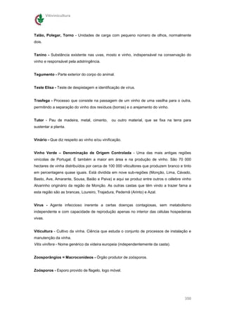 Vitivinicultura




Talão, Polegar, Torno - Unidades de carga com pequeno número de olhos, normalmente
dois.


Tanino - Substância existente nas uvas, mosto e vinho, indispensável na conservação do
vinho e responsável pela adstringência.


Tegumento - Parte exterior do corpo do animal.


Teste Elisa - Teste de despistagem e identificação de vírus.


Trasfega - Processo que consiste na passagem de um vinho de uma vasilha para o outra,
permitindo a separação do vinho dos resíduos (borras) e o arejamento do vinho.


Tutor - Pau de madeira, metal, cimento,        ou outro material, que se fixa na terra para
sustentar a planta.


Vinário - Que diz respeito ao vinho e/ou vinificação.


Vinho Verde – Denominação de Origem Controlada - Uma das mais antigas regiões
vinícolas de Portugal. É também a maior em área e na produção de vinho. São 70 000
hectares de vinha distribuídos por cerca de 100 000 viticultores que produzem branco e tinto
em percentagens quase iguais. Está dividida em nove sub-regiões (Monção, Lima, Cávado,
Basto, Ave, Amarante, Sousa, Baião e Paiva) e aqui se produz entre outros o célebre vinho
Alvarinho originário da região de Monção. As outras castas que têm vindo a trazer fama a
esta região são as brancas, Loureiro, Trajadura, Pedernã (Arinto) e Azal.


Vírus - Agente infeccioso inerente a certas doenças contagiosas, sem metabolismo
independente e com capacidade de reprodução apenas no interior das células hospedeiras
vivas.


Viticultura - Cultivo da vinha. Ciência que estuda o conjunto de processos de instalação e
manutenção da vinha.
Vitis vinífera - Nome genérico da videira europeia (independentemente da casta).


Zoosporângios = Macroconídeos - Órgão produtor de zoósporos.


Zoósporos - Esporo provido de flagelo, logo móvel.




                                                                                        350
 