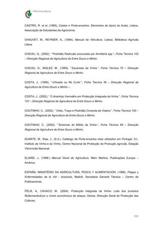 Vitivinicultura




CASTRO, R. et al, (1985), Castas e Porta-enxertos. Elementos de Apoio às Aulas, Lisboa,
Associação de Estudantes de Agronomia.


CHAUVET, M., REYNIER, A., (1984), Manual de Viticultura, Lisboa, Biblioteca Agrícola
Litexa.


CHICAU, G., (2002), “ Podridão Radicular provocada por Armillaria spp “, Ficha Técnica 102
– Direcção Regional de Agricultura de Entre Douro e Minho.


CHICAU, G., INGLEZ, M., (1999), “ Escoriose da Vinha “, Ficha Técnica 70 – Direcção
Regional de Agricultura de Entre Douro e Minho.


COSTA, J., (1999), “ Urticado ou Nó Curto “, Ficha Técnica 36 – Direcção Regional de
Agricultura de Entre Douro e Minho –.


COSTA, J., (2002), “ O Aranhiço Vermelho em Protecção Integrada da Vinha “, Ficha Técnica
107 – Direcção Regional de Agricultura de Entre Douro e Minho.


COUTINHO, C., (2002), “ Oídio, Traça e Podridão Cinzenta da Videira “, Ficha Técnica 100 –
Direcção Regional de Agricultura de Entre Douro e Minho.


COUTINHO, C., (2002), “ Sintomas do Míldio da Vinha “, Ficha Técnica 99 – Direcção
Regional de Agricultura de Entre Douro e Minho.


DUARTE, M., Dias, J., (S.d.), Catálogo de Porta-enxertos mais utilizados em Portugal, S.l.,
Instituto da Vinha e do Vinho, Centro Nacional de Protecção da Produção agrícola, Estação
Vitivinícola Nacional.


ELIARD, J., (1988.) Manual Geral de Agricultura, Mem Martins, Publicações Europa –
América.


ESPAÑA, MINISTÉRIO DA AGRICULTURA, PESCA Y ALIMENTACION, (1988), Plagas y
Enfermedades de la Vid - Acariosis, Madrid, Secretaria General Técnica – Centro de
Publicaciones.


FÉLIX, A., CAVACO, M., (2004), Protecção Integrada da Vinha: Lista dos produtos
fitofarmacêuticos e níveis económicos de ataque, Oeiras, Direcção Geral de Protecção das
Culturas.




                                                                                       352
 