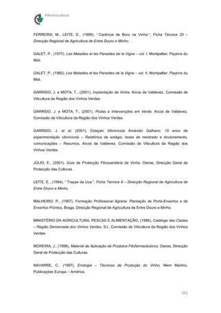 Vitivinicultura




FERREIRA, M., LEITE, E., (1999), “ Carência de Boro na Vinha “, Ficha Técnica 35 –
Direcção Regional de Agricultura de Entre Douro e Minho.


GALET, P., (1977), Les Maladies et les Parasites de la Vigne – vol. I, Montpellier, Paysins du
Midi.


GALET, P., (1982), Les Maladies et les Parasites de la Vigne – vol. II, Montpellier, Paysins du
Midi.


GARRIDO, J. e MOTA, T., (2001), Implantação da Vinha, Arcos de Valdevez, Comissão de
Viticultura da Região dos Vinhos Verdes.


GARRIDO, J. e MOTA, T., (2001), Podas e Intervenções em Verde, Arcos de Valdevez,
Comissão de Viticultura da Região dos Vinhos Verdes.


GARRIDO, J. et al, (2001), Estação Vitivinícola Amândio Galhano: 15 anos de
experimentação vitivinícola – Relatórios de estágio, teses de mestrado e doutoramento,
comunicações – Resumos, Arcos de Valdevez, Comissão de Viticultura da Região dos
Vinhos Verdes.


JÚLIO, E., (2001), Guia de Protecção Fitossanitária da Vinha, Oeiras, Direcção Geral de
Protecção das Culturas.


LEITE, E., (1994), “ Traças da Uva “, Ficha Técnica 9 – Direcção Regional de Agricultura de
Entre Douro e Minho.


MALHEIRO, P., (1997), Formação Profissional Agrária: Plantação de Porta-Enxertos e de
Enxertos Prontos, Braga, Direcção Regional de Agricultura de Entre Douro e Minho.


MINISTÉRIO DA AGRICULTURA, PESCAS E ALIMENTAÇÃO, (1986), Catálogo das Castas
– Região Demarcada dos Vinhos Verdes, S.l., Comissão de Viticultura da Região dos Vinhos
Verdes.


MOREIRA, J., (1998), Material de Aplicação de Produtos Fitofarmacêuticos, Oeiras, Direcção
Geral de Protecção das Culturas.


NAVARRE, C., (1997), Enologia – Técnicas de Produção do Vinho, Mem Martins,
Publicações Europa – América.




                                                                                           353
 