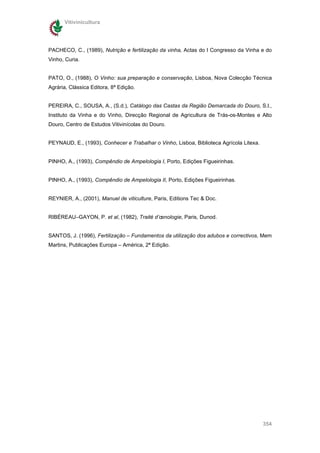 Vitivinicultura




PACHECO, C., (1989), Nutrição e fertilização da vinha, Actas do I Congresso da Vinha e do
Vinho, Curia.


PATO, O., (1988), O Vinho: sua preparação e conservação, Lisboa, Nova Colecção Técnica
Agrária, Clássica Editora, 8ª Edição.


PEREIRA, C., SOUSA, A., (S.d.), Catálogo das Castas da Região Demarcada do Douro, S.l.,
Instituto da Vinha e do Vinho, Direcção Regional de Agricultura de Trás-os-Montes e Alto
Douro, Centro de Estudos Vitivinícolas do Douro.


PEYNAUD, E., (1993), Conhecer e Trabalhar o Vinho, Lisboa, Biblioteca Agrícola Litexa.


PINHO, A., (1993), Compêndio de Ampelologia I, Porto, Edições Figueirinhas.


PINHO, A., (1993), Compêndio de Ampelologia II, Porto, Edições Figueirinhas.


REYNIER, A., (2001), Manuel de viticulture, Paris, Editions Tec & Doc.


RIBÉREAU–GAYON, P. et al, (1982), Traité d’œnologie, Paris, Dunod.


SANTOS, J. (1996), Fertilização – Fundamentos da utilização dos adubos e correctivos, Mem
Martins, Publicações Europa – América, 2ª Edição.




                                                                                         354
 