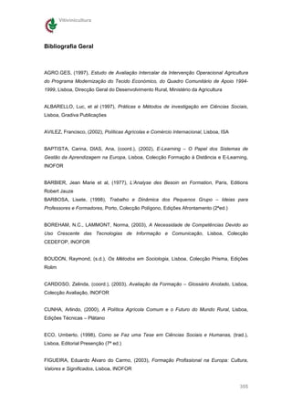 Vitivinicultura




Bibliografia Geral



AGRO.GES, (1997), Estudo de Avaliação Intercalar da Intervenção Operacional Agricultura
do Programa Modernização do Tecido Económico, do Quadro Comunitário de Apoio 1994-
1999, Lisboa, Direcção Geral do Desenvolvimento Rural, Ministério da Agricultura


ALBARELLO, Luc, et al (1997), Práticas e Métodos de investigação em Ciências Sociais,
Lisboa, Gradiva Publicações


AVILEZ, Francisco, (2002), Políticas Agrícolas e Comércio Internacional, Lisboa, ISA


BAPTISTA, Carina, DIAS, Ana, (coord.), (2002), E-Learning – O Papel dos Sistemas de
Gestão da Aprendizagem na Europa, Lisboa, Colecção Formação à Distância e E-Learning,
INOFOR


BARBIER, Jean Marie et al, (1977), L’Analyse des Besoin en Formation, Paris, Editions
Robert Jauze
BARBOSA, Lisete, (1998), Trabalho e Dinâmica dos Pequenos Grupo – Ideias para
Professores e Formadores, Porto, Colecção Polígono, Edições Afrontamento (2ªed.)


BOREHAM, N.C., LAMMONT, Norma, (2003), A Necessidade de Competências Devido ao
Uso Crescente das Tecnologias de Informação e Comunicação, Lisboa, Colecção
CEDEFOP, INOFOR


BOUDON, Raymond, (s.d.), Os Métodos em Sociologia, Lisboa, Colecção Prisma, Edições
Rolim


CARDOSO, Zelinda, (coord.), (2003), Avaliação da Formação – Glossário Anotado, Lisboa,
Colecção Avaliação, INOFOR


CUNHA, Arlindo, (2000), A Política Agrícola Comum e o Futuro do Mundo Rural, Lisboa,
Edições Técnicas – Plátano


ECO, Umberto, (1998), Como se Faz uma Tese em Ciências Sociais e Humanas, (trad.),
Lisboa, Editorial Presenção (7ª ed.)


FIGUEIRA, Eduardo Álvaro do Carmo, (2003), Formação Profissional na Europa: Cultura,
Valores e Significados, Lisboa, INOFOR


                                                                                       355
 