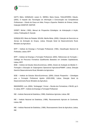 Vitivinicultura




GATTI, Mário, GONZALEZ, Lázaro G., MEREU, Maria Grazia, TAGLIAFERRO, Cláudio,
(2003), O Impacte das Tecnologias de Informação e Comunicação nas Competências
Profissionais – Estudo de Casos em Itália, França e Espanha: Relatório de Síntese, Lisboa,
Colecção CEDEFOP, INOFOR


GODET, Michel, (1993), Manual de Prospectiva Estratégica: da Antecipação à Acção,
Lisboa, Publicações D. Quixote


GONÇALVES, Maria da Piedade, SOUSA, Marília Moita, (2000), Colecção de Exercícios ao
Serviço da Animação de Grupos, Lisboa, Direcção Geral de Desenvolvimento Rural,
Ministério da Agricultura


IEFP – Instituto de Emprego e Formação Profissional, (1994), Classificação Nacional de
Profissões, Lisboa, IEFP


IEFP – Instituto de Emprego e Formação Profissional, (2003), Referenciais de Formação –
Catálogo de Percursos Formativos Qualificantes Baseados em Unidades Capitalizáveis,
Lisboa, IEFP
IESE – Instituto de Estudos Sócio-Económicos, (2000), Estudo de Avaliação da Medida 6 –
Formação e Educação do Subprograma Operacional Agricultura/PAMAF, Lisboa, Direcção
Geral do Desenvolvimento Rural, Ministério da Agricultura


IESE – Instituto de Estudos Sócio-Económicos, (2000), Estudo Prospectivo – Estratégias
para   a   Formação      Profissional   Agrária   (2000-2006),   Lisboa,   Direcção    Geral   do
Desenvolvimento Rural, Ministério da Agricultura


IMAGINÁRIO, Luís, (2004), “Andragogia”, Formar – Revista dos Formadores, nº46-50, pp.3-
9, Lisboa, IEFP – Instituto de Emprego e Formação Profissional


INE – Instituto Nacional de Estatística, (1998), Estatísticas Agrícolas, Lisboa, INE


INE – Instituto Nacional de Estatística, (1999), Recenseamento Agrícola do Continente,
Lisboa, INE


INE – Instituto Nacional de Estatística, (1999), Recenseamento Geral da Agricultura, Lisboa,
INE




                                                                                               356
 
