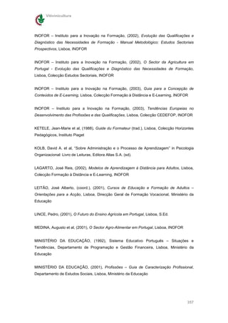 Vitivinicultura




INOFOR – Instituto para a Inovação na Formação, (2002), Evolução das Qualificações e
Diagnóstico das Necessidades de Formação - Manual Metodológico: Estudos Sectoriais
Prospectivos, Lisboa, INOFOR


INOFOR – Instituto para a Inovação na Formação, (2002), O Sector da Agricultura em
Portugal - Evolução das Qualificações e Diagnóstico das Necessidades de Formação,
Lisboa, Colecção Estudos Sectoriais, INOFOR


INOFOR – Instituto para a Inovação na Formação, (2003), Guia para a Concepção de
Conteúdos de E-Learning, Lisboa, Colecção Formação à Distância e E-Learning, INOFOR


INOFOR – Instituto para a Inovação na Formação, (2003), Tendências Europeias no
Desenvolvimento das Profissões e das Qualificações, Lisboa, Colecção CEDEFOP, INOFOR


KETELE, Jean-Marie et al, (1988), Guide du Formateur (trad.), Lisboa, Colecção Horizontes
Pedagógicos, Instituto Piaget


KOLB, David A. et al, “Sobre Administração e o Processo de Aprendizagem” in Psicologia
Organizacional: Livro de Leituras, Editora Altas S.A. (sd).


LAGARTO, José Reis, (2002), Modelos de Aprendizagem à Distância para Adultos, Lisboa,
Colecção Formação à Distância e E-Learning, INOFOR


LEITÃO, José Alberto, (coord.), (2001), Cursos de Educação e Formação de Adultos –
Orientações para a Acção, Lisboa, Direcção Geral de Formação Vocacional, Ministério da
Educação


LINCE, Pedro, (2001), O Futuro do Ensino Agrícola em Portugal, Lisboa, S.Ed.


MEDINA, Augusto et al, (2001), O Sector Agro-Alimentar em Portugal, Lisboa, INOFOR


MINISTÉRIO DA EDUCAÇÃO, (1992), Sistema Educativo Português – Situações e
Tendências, Departamento de Programação e Gestão Financeira, Lisboa, Ministério da
Educação


MINISTÉRIO DA EDUCAÇÃO, (2001), Profissões – Guia de Caracterização Profissional,
Departamento de Estudos Sociais, Lisboa, Ministério da Educação




                                                                                     357
 