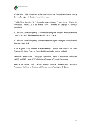 Vitivinicultura




MOURA, Rui, (1993), Estratégias de Recursos Humanos e Formação Profissional, Lisboa,
Gabinete Português de Estudos Humanísticos, Lisboa


RAMOS, Maria Clara, (2004), “A Simulação na Aprendizagem Virtual”, Formar – Revista dos
Formadores, nº46-50, pp.53-62, Lisboa, IEFP – Instituto de Emprego e Formação
Profissional


RODRIGUES, Maria João, (1992), O Sistema de Emprego em Portugal – Crises e Mutações,
Lisboa, Colecção Economia e Gestão, Publicações D. Quixote


RODRIGUES, Maria João, (1994), Políticas de Reestruturação, Emprego e Desenvolvimento
Regional, Lisboa, IEFP


ROSA, Eugénio, (2002), Modelos de Aprendizagem à Distância para Adultos – Um Estudo
Experimental, Lisboa, Colecção Formação à Distância e E-Learning, INOFOR


TRINDADE, Nelson, (2004), “Pedagogia Experiencial”, Formar – Revista dos Formadores,
nº46-50, pp.35-40, Lisboa, IEFP – Instituto de Emprego e Formação Profissional


VARELA, J.A. Santos, (1988), A Política Agrícola Comum e a sua Aplicação à Agricultura
Portuguesa – Políticas de Estruturas e Reformas, Lisboa, Publicações D. Quixote




                                                                                   358
 