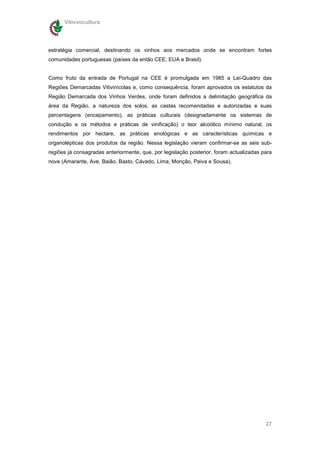 Vitivinicultura




estratégia comercial, destinando os vinhos aos mercados onde se encontram fortes
comunidades portuguesas (países da então CEE, EUA e Brasil).


Como fruto da entrada de Portugal na CEE é promulgada em 1985 a Lei-Quadro das
Regiões Demarcadas Vitivinícolas e, como consequência, foram aprovados os estatutos da
Região Demarcada dos Vinhos Verdes, onde foram definidos a delimitação geográfica da
área da Região, a natureza dos solos, as castas recomendadas e autorizadas e suas
percentagens (encepamento), as práticas culturais (designadamente os sistemas de
condução e os métodos e práticas de vinificação) o teor alcoólico mínimo natural, os
rendimentos por hectare, as práticas enológicas e as características químicas e
organolépticas dos produtos da região. Nessa legislação vieram confirmar-se as seis sub-
regiões já consagradas anteriormente, que, por legislação posterior, foram actualizadas para
nove (Amarante, Ave, Baião, Basto, Cávado, Lima, Monção, Paiva e Sousa).




                                                                                         27
 