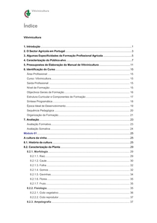 Vitivinicultura




Índice

Vitivinicultura


1. Introdução .............................................................................................................................1
2. O Sector Agrícola em Portugal ...........................................................................................3
3. Algumas Especificidades da Formação Profissional Agrícola .......................................5
4. Caracterização do Público-alvo ..........................................................................................7
5. Pressupostos de Elaboração do Manual de Vitivinicultura ...........................................11
6. Identificação do Curso .......................................................................................................15
    Área Profissional: ................................................................................................................ 15
    Curso: Vitivinicultura............................................................................................................ 15
    Saída Profissional: .............................................................................................................. 15
    Nível de Formação: ............................................................................................................. 15
    Objectivos Gerais de Formação.......................................................................................... 16
    Estrutura Curricular e Componentes de Formação ............................................................ 17
    Síntese Programática.......................................................................................................... 18
    Época Ideal de Desenvolvimento........................................................................................ 19
    Sequência Pedagógica ....................................................................................................... 20
    Organização da Formação.................................................................................................. 21
7. Avaliação .............................................................................................................................23
    Avaliação Formativa............................................................................................................ 23
    Avaliação Somativa............................................................................................................. 24
Módulo 01 ................................................................................................................................25
A cultura da vinha...................................................................................................................25
8.1. História da cultura ...........................................................................................................25
8.2. Caracterização da Planta ................................................................................................29
    8.2.1. Morfologia ................................................................................................................ 29
        8.2.1.1. Raiz .................................................................................................................... 29
        8.2.1.2. Caule.................................................................................................................. 30
        8.2.1.3. Folha .................................................................................................................. 32
        8.2.1.4. Gomos ............................................................................................................... 32
        8.2.1.5. Gavinhas............................................................................................................ 34
        8.2.1.6. Flores ................................................................................................................. 35
        8.2.1.7. Fruto................................................................................................................... 35
    8.2.2. Fisiologia.................................................................................................................. 35
        8.2.2.1. Ciclo vegetativo.................................................................................................. 36
        8.2.2.2. Ciclo reprodutor ................................................................................................. 37
    8.2.3. Ampelografia ........................................................................................................... 37
 