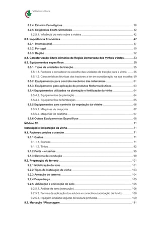 Vitivinicultura




    8.2.4. Estados Fenológicos .............................................................................................. 38
    8.2.5. Exigências Edafo-Climáticas ................................................................................. 42
        8.2.5.1. Influência do meio sobre a videira ..................................................................... 42
8.3. Importância Económica ..................................................................................................47
    8.3.1. Internacional ............................................................................................................ 47
    8.3.2. Portugal.................................................................................................................... 50
    8.3.3. Região ...................................................................................................................... 52
8.4. Caracterização Edafo-climática da Região Demarcada dos Vinhos Verdes.............53
8.5. Equipamentos específicos .............................................................................................55
    8.5.1. Tipos de unidades de tracção................................................................................ 55
        8.5.1.1. Factores a considerar na escolha das unidades de tracção para a vinha: ....... 55
        8.5.1.2. Características técnicas dos tractores a ter em consideração na sua escolha: 59
    8.5.2. Equipamentos para controlo mecânico das infestantes .................................... 61
    8.5.3. Equipamento para aplicação de produtos fitofarmacêuticos ............................ 63
    8.5.4 Equipamentos utilizados na plantação e fertilização da vinha ........................... 64
        8.5.4.1. Equipamentos de plantação .............................................................................. 64
        8.5.4.2. Equipamentos de fertilização............................................................................. 65
    8.5.5 Equipamentos para controlo da vegetação da videira ........................................ 66
        8.5.5.1. Máquinas de desponta ...................................................................................... 67
        8.5.5.2. Máquinas de desfolha........................................................................................ 67
    8.5.6 Outros Equipamentos Específicos ........................................................................ 68
Módulo 02 ................................................................................................................................71
Instalação e preparação da vinha .........................................................................................71
9.1. Factores prévios a atender.............................................................................................71
    9.1.1 Castas........................................................................................................................ 71
        9.1.1.1. Brancas .............................................................................................................. 71
        9.1.1.2. Tintas ................................................................................................................. 82
    9.1.2 Porta – enxertos ....................................................................................................... 95
    9.1.3 Sistema de condução .............................................................................................. 99
9.2. Preparação do terreno ..................................................................................................101
    9.2.1 Mobilização do solo ............................................................................................... 101
    9.2.2 Tipos de instalação de vinha: ............................................................................... 103
    9.2.3 Armação do terreno: .............................................................................................. 104
    9.2.4 Despedrega............................................................................................................. 105
    9.2.5. Adubação e correcção do solo............................................................................ 105
        9.2.5.1. Análise de terra (execução)............................................................................. 106
        9.2.5.2. Formas de aplicação dos adubos e correctivos (adubação de fundo)............ 109
        9.2.5.3. Ripagem cruzada seguido de lavoura profunda.............................................. 109
9.3. Marcação / Piquetagem.................................................................................................111
 
