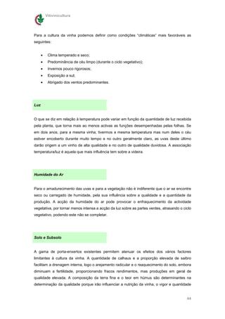 Vitivinicultura




Para a cultura da vinha podemos definir como condições “climáticas” mais favoráveis as
seguintes:


      •    Clima temperado e seco;
      •    Predominância de céu limpo (durante o ciclo vegetativo);
      •    Invernos pouco rigorosos;
      •    Exposição a sul;
      •    Abrigado dos ventos predominantes.




Luz


O que se diz em relação à temperatura pode variar em função da quantidade de luz recebida
pela planta, que torna mais ao menos activas as funções desempenhadas pelas folhas. Se
em dois anos, para a mesma vinha, tivermos a mesma temperatura mas num deles o céu
estiver encoberto durante muito tempo e no outro geralmente claro, as uvas deste último
darão origem a um vinho de alta qualidade e no outro de qualidade duvidosa. A associação
temperatura/luz é aquela que mais influência tem sobre a videira.




Humidade do Ar


Para o amadurecimento das uvas e para a vegetação não é indiferente que o ar se encontre
seco ou carregado de humidade, pela sua influência sobre a qualidade e a quantidade da
produção. A acção da humidade do ar pode provocar o enfraquecimento da actividade
vegetativa, por tornar menos intensa a acção da luz sobre as partes verdes, atrasando o ciclo
vegetativo, podendo este não se completar.




Solo e Subsolo


A gama de porta-enxertos existentes permitem atenuar os efeitos dos vários factores
limitantes à cultura da vinha. A quantidade de calhaus e a proporção elevada de saibro
facilitam a drenagem interna, logo o arejamento radicular e o reaquecimento do solo, embora
diminuam a fertilidade, proporcionando fracos rendimentos, mas produções em geral de
qualidade elevada. A composição da terra fina e o teor em húmus são determinantes na
determinação da qualidade porque irão influenciar a nutrição da vinha, o vigor e quantidade


                                                                                          44
 