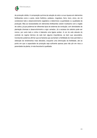 Vitivinicultura




de produção obtida. A composição química da solução do solo e a sua riqueza em elementos
fertilizantes como o azoto, ácido fosfórico, potássio, magnésio, ferro, boro, zinco, etc irá
condicionar todo o desenvolvimento vegetativo e determinar a quantidade e a qualidade da
produção. Mas as necessidades em elementos fertilizantes variam muitíssimo com a região
de cultivo, já que podemos ter diferentes tipos de sistemas de condução, com densidades de
plantação diversas e desenvolvimento e vigor variados. Já o excesso de calcário pode ser
nocivo, por outro lado a vinha é tolerante uma ligeira acidez. A cor do solo através do
controlo do regime térmico do solo tem alguma importância, se bem que secundária.
Concluindo podemos afirmar que os factores que aumentam a fertilidade do meio permitem a
obtenção de rendimentos mais elevados, enquanto uma diminuição da fertilidade, até ao
ponto em que a capacidade de produção seja suficiente apenas para não pôr em risco a
perenidade da planta, é mais favorável à qualidade.




                                                                                         45
 
