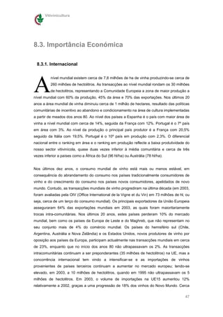 Vitivinicultura




8.3. Importância Económica

 8.3.1. Internacional




A
          nível mundial existem cerca de 7,8 milhões de ha de vinha produzindo-se cerca de
          260 milhões de hectolitros. As transacções ao nível mundial rondam os 30 milhões
          de hectolitros, representando a Comunidade Europeia a zona de maior produção a
nível mundial com 60% da produção, 45% da área e 70% das exportações. Nos últimos 20
anos a área mundial de vinha diminuiu cerca de 1 milhão de hectares, resultado das políticas
comunitárias de incentivo ao abandono e condicionamento na área de cultura implementadas
a partir de meados dos anos 80. Ao nível dos países a Espanha é o país com maior área de
vinha a nível mundial com cerca de 14%, seguida da França com 12%. Portugal é o 7º país
em área com 3%. Ao nível da produção o principal país produtor é a França com 20,5%
seguido da Itália com 19,5%. Portugal é o 10º país em produção com 2,3%. O diferencial
nacional entre o ranking em área e o ranking em produção reflecte a baixa produtividade do
nosso sector vitivinícola, quase duas vezes inferior à média comunitária e cerca de três
vezes inferior a países como a África do Sul (96 hl/ha) ou Austrália (78 hl/ha).


Nos últimos dez anos, o consumo mundial de vinho está mais ou menos estável, em
consequência do abrandamento do consumo nos países tradicionalmente consumidores de
vinho e do crescimento do consumo nos países novos consumidores, apelidados de novo
mundo. Contudo, as transacções mundiais de vinho progrediram na última década (em 2003,
foram avaliadas pela OIV (Office International de la Vigne et du Vin) em 73 milhões de hl, ou
seja, cerca de um terço do consumo mundial). Os principais exportadores da União Europeia
asseguraram 64% das exportações mundiais em 2003, as quais foram maioritariamente
trocas intra-comunitárias. Nos últimos 20 anos, estes países perderam 10% do mercado
mundial, bem como os países da Europa de Leste e do Maghreb, que não representam no
seu conjunto mais de 4% do comércio mundial. Os países do hemisfério sul (Chile,
Argentina, Austrália e Nova Zelândia) e os Estados Unidos, novos produtores de vinho por
oposição aos países da Europa, participam actualmente nas transacções mundiais em cerca
de 23%, enquanto que no início dos anos 80 não ultrapassavam os 2%. As transacções
intracomunitárias continuam a ser preponderantes (35 milhões de hectolitros) na UE, mas a
concorrência internacional tem vindo a intensificar-se e as importações de vinhos
provenientes de países terceiros continuam a aumentar no mercado europeu; tendo-se
elevado, em 2003, a 10 milhões de hectolitros, quando em 1995 não ultrapassavam os 5
milhões de hectolitros. Em 2003, o volume de importações na UE15 aumentou 12%
relativamente a 2002, graças a uma progressão de 18% dos vinhos do Novo Mundo. Cerca

                                                                                          47
 