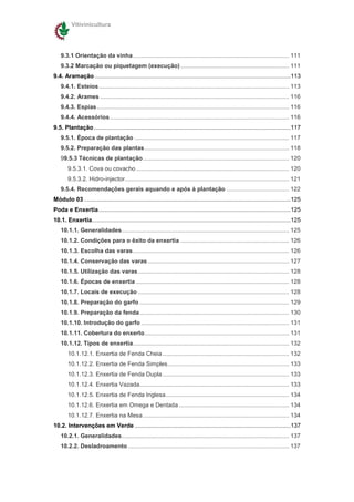 Vitivinicultura




    9.3.1 Orientação da vinha ............................................................................................... 111
    9.3.2 Marcação ou piquetagem (execução) .................................................................. 111
9.4. Aramação .......................................................................................................................113
    9.4.1. Esteios.................................................................................................................... 113
    9.4.2. Arames ................................................................................................................... 116
    9.4.3. Espias..................................................................................................................... 116
    9.4.4. Acessórios ............................................................................................................. 116
9.5. Plantação........................................................................................................................117
    9.5.1. Época de plantação .............................................................................................. 117
    9.5.2. Preparação das plantas........................................................................................ 118
    99.5.3 Técnicas de plantação......................................................................................... 120
        9.5.3.1. Cova ou covacho ............................................................................................. 120
        9.5.3.2. Hidro-injector.................................................................................................... 121
    9.5.4. Recomendações gerais aquando e após à plantação ...................................... 122
Módulo 03 ..............................................................................................................................125
Poda e Enxertia.....................................................................................................................125
10.1. Enxertia.........................................................................................................................125
    10.1.1. Generalidades...................................................................................................... 125
    10.1.2. Condições para o êxito da enxertia .................................................................. 126
    10.1.3. Escolha das varas ............................................................................................... 126
    10.1.4. Conservação das varas ...................................................................................... 127
    10.1.5. Utilização das varas............................................................................................ 128
    10.1.6. Épocas de enxertia ............................................................................................. 128
    10.1.7. Locais de execução ............................................................................................ 128
    10.1.8. Preparação do garfo ........................................................................................... 129
    10.1.9. Preparação da fenda........................................................................................... 130
    10.1.10. Introdução do garfo .......................................................................................... 131
    10.1.11. Cobertura do enxerto........................................................................................ 131
    10.1.12. Tipos de enxertia............................................................................................... 132
        10.1.12.1. Enxertia de Fenda Cheia ............................................................................. 132
        10.1.12.2. Enxertia de Fenda Simples.......................................................................... 133
        10.1.12.3. Enxertia de Fenda Dupla ............................................................................. 133
        10.1.12.4. Enxertia Vazada........................................................................................... 133
        10.1.12.5. Enxertia de Fenda Inglesa........................................................................... 134
        10.1.12.6. Enxertia em Omega e Dentada ................................................................... 134
        10.1.12.7. Enxertia na Mesa ......................................................................................... 134
10.2. Intervenções em Verde ...............................................................................................137
    10.2.1. Generalidades...................................................................................................... 137
    10.2.2. Desladroamento .................................................................................................. 137
 