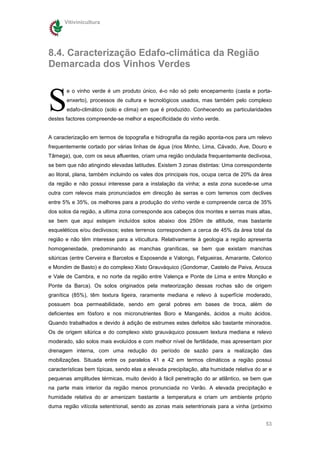 Vitivinicultura




8.4. Caracterização Edafo-climática da Região
Demarcada dos Vinhos Verdes



S
       e o vinho verde é um produto único, é-o não só pelo encepamento (casta e porta-
       enxerto), processos de cultura e tecnológicos usados, mas também pelo complexo
       edafo-climático (solo e clima) em que é produzido. Conhecendo as particularidades
destes factores compreende-se melhor a especificidade do vinho verde.


A caracterização em termos de topografia e hidrografia da região aponta-nos para um relevo
frequentemente cortado por várias linhas de água (rios Minho, Lima, Cávado, Ave, Douro e
Tâmega), que, com os seus afluentes, criam uma região ondulada frequentemente declivosa,
se bem que não atingindo elevadas latitudes. Existem 3 zonas distintas: Uma correspondente
ao litoral, plana, também incluindo os vales dos principais rios, ocupa cerca de 20% da área
da região e não possui interesse para a instalação da vinha; a esta zona sucede-se uma
outra com relevos mais pronunciados em direcção às serras e com terrenos com declives
entre 5% e 35%, os melhores para a produção do vinho verde e compreende cerca de 35%
dos solos da região, a ultima zona corresponde aos cabeços dos montes e serras mais altas,
se bem que aqui estejam incluídos solos abaixo dos 250m de altitude, mas bastante
esqueléticos e/ou declivosos; estes terrenos correspondem a cerca de 45% da área total da
região e não têm interesse para a viticultura. Relativamente à geologia a região apresenta
homogeneidade, predominando as manchas graníticas, se bem que existam manchas
silúricas (entre Cerveira e Barcelos e Esposende e Valongo, Felgueiras, Amarante, Celorico
e Mondim de Basto) e do complexo Xisto Grauváquico (Gondomar, Castelo de Paiva, Arouca
e Vale de Cambra, e no norte da região entre Valença e Ponte de Lima e entre Monção e
Ponte da Barca). Os solos originados pela meteorização dessas rochas são de origem
granítica (85%), têm textura ligeira, raramente mediana e relevo à superfície moderado,
possuem boa permeabilidade, sendo em geral pobres em bases de troca, além de
deficientes em fósforo e nos micronutrientes Boro e Manganês, ácidos a muito ácidos.
Quando trabalhados e devido à adição de estrumes estes defeitos são bastante minorados.
Os de origem silúrica e do complexo xisto grauváquico possuem textura mediana e relevo
moderado, são solos mais evoluídos e com melhor nível de fertilidade, mas apresentam pior
drenagem interna, com uma redução do período de sazão para a realização das
mobilizações. Situada entre os paralelos 41 e 42 em termos climáticos a região possui
características bem típicas, sendo elas a elevada precipitação, alta humidade relativa do ar e
pequenas amplitudes térmicas, muito devido à fácil penetração do ar atlântico, se bem que
na parte mais interior da região menos pronunciada no Verão. A elevada precipitação e
humidade relativa do ar amenizam bastante a temperatura e criam um ambiente próprio
duma região vitícola setentrional, sendo as zonas mais setentrionais para a vinha (próximo


                                                                                           53
 
