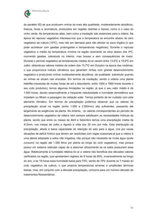 Vitivinicultura




do paralelo 50) as que produzem vinhos da mais alta qualidade, moderadamente alcoólicos,
frescos, leves e aromáticos, produzidos em regiões restritas e típicas, como é o caso do
vinho verde. As temperaturas altas, bem como a insolação são essenciais para a videira. Na
época de repouso vegetativo interessa-nos que a temperatura se encontre abaixo do zero
vegetativo da cultura (10ºC), mas não em demasia para não afectar os seus órgãos (o que
pode acontecer com geadas prolongadas e temperaturas negativas). Durante o repouso
vegetativo a média da temperatura mínima na região raramente se situa abaixo dos 4ºC,
ocorrendo geadas, sobretudo no interior, mas breves e sem consequências de maior.
Durante o período vegetativo as temperaturas médias do ar variam entre 13,5ºC e 19,9ºC em
Julho, obtendo-se valores médios da ordem dos 15,7ºC em Outubro na época das vindimas,
o que proporciona índices climáticos que garantem vinhas com grande desenvolvimento
vegetativo e produzindo vinhos moderadamente alcoólicos, de qualidade, sobretudo quando
as vinhas se situam nas encostas. Em termos de insolação, sendo a videira uma planta
heliófila (necessita de muitas horas de sol a descoberto, entre 1500 a 1800 horas durante o
seu ciclo produtivo), temos algumas limitações na região, já que o seu valor médio é de
1.550 horas, devido essencialmente a frequente nebulosidade e humidade atmosférica que
impedem ou filtram a passagem da radiação solar. Temos portanto de ter cuidado com este
elemento climático. Em termos de precipitação podemos observar que os valores de
precipitação anual na região (entre 1.000 e 2.500mm) são suficientes, passando até
largamente as exigências da planta. No entanto, os valores correspondentes ao período de
desenvolvimento vegetativo da videira nem sempre satisfazem as necessidades hídricas da
planta, sendo que entre os meses de Abril e Setembro temos uma precipitação média de
413mm, nos meses de Julho e Agosto à volta dos 30 mm por mês. Esta distribuição da
precipitação, aliada à baixa capacidade de retenção do solo para a água, cria por vezes
situações de deficit hídrico que devem ser resolvidas com regas ocasionais já que a videira é
uma planta adaptada a solos não irrigados, não porque não necessite de muita água (pode
consumir na região até 1.000 litros por planta ao longo do ciclo vegetativo), mas porque
possui um sistema radicular capaz de a absorver eficazmente se os solos possuírem essa
água. Relativamente à humidade relativa do ar a videira não beneficia dos elevados valores
verificados na região, que apresentam registos às 9 horas de 80%, invariavelmente ao longo
do ano, e às 18 horas essa humidade baixa para 75%, sendo de 70% durante os 7 meses do
ciclo vegetativo da cultura, o que propicia temperaturas amenas e amplitudes térmicas
baixas, mas, em conjunto com a elevada precipitação, concorre para um número elevado de
tratamentos fitossanitários.




                                                                                          54
 