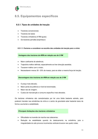 Vitivinicultura




8.5. Equipamentos específicos

 8.5.1. Tipos de unidades de tracção


   •    Tractores convencionais
   •    Tractores de rastos
   •    Tractores vinhateiros (4 RM iguais)
   •    Os tractores pernalta (enjambeur)




   8.5.1.1. Factores a considerar na escolha das unidades de tracção para a vinha:



    Vantagens dos tractores de 4RM em relação aos de 2 RM


   •    Maior coeficiente de aderência;
   •    Trajectória melhor definida, especialmente se tiver direcção assistida;
   •    Travarem melhor com o motor;
   •    Necessitarem menos 30 - 35% de massa, para se obter a mesma força de tracção.



    Desvantagens dos tractores de 4RM em relação aos de 2 RM


   •    O preço mais elevado;
   •    Maior perda de potência a nível da transmissão;
   •    Maior raio de viragem;
   •    Custos de manutenção e consumo específico mais elevados.


Os tractores vinhateiros são caracterizados por ter uma bitola bastante estreita, para
poderem transitar nas entrelinhas da vinha e o centro de gravidade estar bastante baixo de
forma a aumentar a estabilidade.



    Principais limitações dos tractores vinhateiros


   •    Dificuldade na inversão de marcha nas cabeceiras;
   •    Redução da estabilidade quando do deslocamento na entrelinha, pois a
        irregularidade do solo provoca movimentos verticais bruscos nas quatro rodas;



                                                                                        55
 