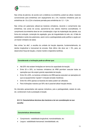 Vitivinicultura




Nas vinhas de planície, de acordo com a distância na entrelinha, podem-se utilizar, tractores
convencionais para entrelinhas com espaçamento de ± 3m, tractores vinhateiros para as
entrelinhas de 1,8 a 2,2m e tractores pernalta para entrelinhas de 1,0 – 1,2m.


Nas vinhas em patamares utilizam-se tractores vinhateiros, devendo o comprimento das
entrelinhas, nas zonas de curvas, aproximar-se dos valores máximos aconselhados. O
comprimento da entrelinha deve ter em consideração o rigor da implantação das plantas, sua
forma de condução, contenção da vegetação, grau de irregularidade do solo, etc. A falta de
estabilidade à saída dos patamares, assim como a pedregosidade pode justificar a opção por
um tractor vinhateiro de rastos


Nas vinhas “ao alto”, a escolha da unidade de tracção depende, fundamentalmente, do
declive longitudinal e transversal da encosta. Este último não deve ser < 5%, para, ao
desenvolver força de tracção, o tractor manter a trajectória rectílinea.




     Considerando a inclinação pode-se afirmar que:


    •    Até 20% não existem limitações em termos de capacidade de tracção;
    •    Entre 20 e 30%, os tractores vinhateiros de 4RM permitem executar todas as
         operações que não exijam grande capacidade de tracção;
    •    Entre 30 e 40%, os tractores vinhateiros de 4RM apenas executam as operações em
         que os equipamentos “ajudam” à tracção (enxada mecânica);
    •    Entre 40 e 50% apenas os tractores de rastos podem ser utilizados;
    •    Para inclinações maiores que 50% não é possível utilizar tracção directa.


Os intervalos apresentados são apenas indicativos, pois a pedregosidade, estado do solo,
etc. condicionam muito a prestação à tracção.




    8.5.1.2. Características técnicas dos tractores a ter em consideração na sua
    escolha:




     Características dimensionais:


    •    Comprimento - estabilidade longitudinal, manobrabilidade, etc.
    •    Largura - estabilidade transversal, transitabilidade, etc.


                                                                                          59
 