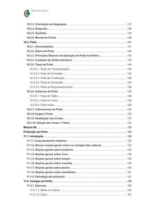 Vitivinicultura




    10.2.3. Orientação da Vegetação ................................................................................... 137
    10.2.4. Desponta .............................................................................................................. 138
    10.2.5. Desfolha ............................................................................................................... 139
    10.2.6. Monda de Frutos ................................................................................................. 140
10.3. Poda ..............................................................................................................................141
    10.3.1. Generalidades...................................................................................................... 141
    10.3.2. Época de Poda..................................................................................................... 142
    10.3.3. Princípios Básicos da Operação da Poda da Videira...................................... 142
    10.3.4. Cuidados de Ordem Sanitária............................................................................ 143
    10.3.5. Tipos de Poda...................................................................................................... 144
        10.3.5.1. Poda de Transplantação................................................................................ 144
        10.3.5.2. Poda de Formação ........................................................................................ 145
        10.3.5.3. Poda de Frutificação ...................................................................................... 146
        10.3.5.4. Poda de Correcção ........................................................................................ 147
        10.3.5.5. Poda de Rejuvenescimento........................................................................... 148
    10.3.6. Sistemas de Poda ............................................................................................... 148
        10.3.6.1. Poda de Talão................................................................................................ 148
        10.3.6.2. Poda em Vara ................................................................................................ 148
        10.3.6.3. Poda mista ..................................................................................................... 150
    10.3.7. Instrumentos de Poda ........................................................................................ 150
    10.3.8 Cargas à Poda ...................................................................................................... 150
    10.3.9. Realização dos Cortes........................................................................................ 151
    10.3.10. Eleição das Varas e Talões .............................................................................. 152
Módulo 04 ..............................................................................................................................153
Protecção da Vinha ..............................................................................................................153
11.1. Introdução ....................................................................................................................153
    11.1.1. Enquadramento histórico................................................................................... 153
    11.1.2. Breves noções gerais sobre os inimigos das culturas................................... 153
    11.1.3. Noções gerais sobre bactérias .......................................................................... 154
    11.1.4. Noções gerais sobre vírus ................................................................................. 155
    11.1.5. Noções gerais sobre fungos.............................................................................. 156
    11.1.6. Noções gerais sobre insectos ........................................................................... 158
    11.1.7. Noções gerais sobre ácaros .............................................................................. 160
    11.1.8. Noções gerais sobre nemátodos....................................................................... 161
    11.1.9. Estratégia de protecção ..................................................................................... 161
11.2. Inimigos da Vinha........................................................................................................165
    11.2.1. Doenças ............................................................................................................... 165
        11.2.1.1. Míldio da videira............................................................................................. 165
        11.2.1.2. Oídio .............................................................................................................. 167
 