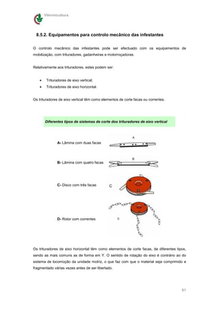 Vitivinicultura




 8.5.2. Equipamentos para controlo mecânico das infestantes

O controlo mecânico das infestantes pode ser efectuado com os equipamentos de
mobilização, com trituradores, gadanheiras e motorroçadoras.


Relativamente aos trituradores, estes podem ser:


    •    Trituradores de eixo vertical;
    •    Trituradores de eixo horizontal.


Os trituradores de eixo vertical têm como elementos de corte facas ou correntes.




        Diferentes tipos de sistemas de corte dos trituradores de eixo vertical




                A- Lâmina com duas facas




                B- Lâmina com quatro facas




                C- Disco com três facas




                D- Rotor com correntes




Os trituradores de eixo horizontal têm como elementos de corte facas, de diferentes tipos,
sendo as mais comuns as de forma em Y. O sentido de rotação do eixo é contrário ao do
sistema de locomoção da unidade motriz, o que faz com que o material seja comprimido e
fragmentado várias vezes antes de ser libertado.




                                                                                       61
 