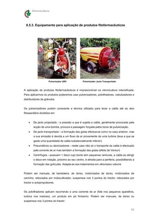 Vitivinicultura




  8.5.3. Equipamento para aplicação de produtos fitofarmacêuticos




                      Pulverizador UBV             Pulverizador Jacto Transportado



A aplicação de produtos fitofarmacêuticos é imprescindível na vitivinicultura intensificada.
Para aplicarmos os produtos poderemos usar pulverizadores, polvilhadores, nebulizadores e
distribuidores de grânulos.


Os pulverizadores podem consoante a técnica utilizado para levar a calda até ao alvo
fitossanitário divididos em:


    •    De jacto projectado - a pressão a que é sujeita a calda, geralmente provocada pela
         acção de uma bomba, provoca a passagem forçada pelos bicos de pulverização.
    •    De jacto transportado - a formação das gotas efectua-se como no caso anterior, mas
         a sua emissão é devida a um fluxo de ar proveniente de uma turbina (leva a que se
         gaste uma quantidade de calda substancialmente inferior).
    •    Pneumáticos ou atomizadores - neste caso não só o transporte da calda é efectuado
         pela corrente de ar mas também a formação das gotas (efeito de Venturi)
    •    Centrífugos - possuem 1 disco cujo bordo tem pequenas ranhuras, a calda ao atingir
         o disco em rotação, próximo ao seu centro, é atirada para a periferia, possibilitando a
         formação das gotículas. Adapta-se aos tratamentos em ultra-baixo volume


Podem ser manuais, de bandoleira, de dorso, motorizados de dorso, motorizados de
carrinho, rebocados por motocultivador, suspensos nos 3 pontos do tractor, rebocados por
tractor e autopropulsores.


Os polvilhadores aplicam recorrendo a uma corrente de ar (fole nos pequenos aparelhos,
turbina nos maiores), um produto em pó finíssimo. Podem ser manuais, de dorso ou
suspensos nos 3 pontos do tractor.


                                                                                             63
 