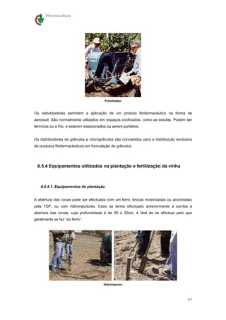 Vitivinicultura




                                         Polvilhador



Os nebulizadores permitem a aplicação de um produto fitofarmacêutico na forma de
aerossol. São normalmente utilizados em espaços confinados, como as estufas. Podem ser
térmicos ou a frio, e estarem estacionados ou serem portáteis.


Os distribuidores de grânulos e microgrânulos são concebidos para a distribuição exclusiva
de produtos fitofarmacêuticos em formulação de grânulos.




 8.5.4 Equipamentos utilizados na plantação e fertilização da vinha



   8.5.4.1. Equipamentos de plantação


A abertura das covas pode ser efectuada com um ferro, brocas motorizadas ou accionadas
pela TDF, ou com hidroinjectores. Caso se tenha efectuado anteriormente a surriba a
abertura das covas, cuja profundidade é de 40 a 50cm, é fácil de se efectuar pelo que
geralmente se faz “ao ferro”.




                                        Hidroinjector



                                                                                       64
 