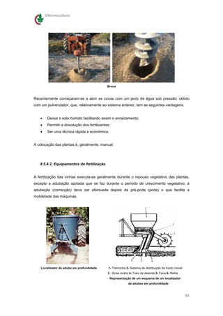 Vitivinicultura




                                              Broca



Recentemente começaram-se a abrir as covas com um jacto de água sob pressão, obtido
com um pulverizador, que, relativamente ao sistema anterior, tem as seguintes vantagens:


   •    Deixar o solo húmido facilitando assim o enraizamento;
   •    Permitir a dissolução dos fertilizantes;
   •    Ser uma técnica rápida e económica.


A colocação das plantas é, geralmente, manual.




   8.5.4.2. Equipamentos de fertilização


A fertilização das vinhas executa-se geralmente durante o repouso vegetativo das plantas,
excepto a adubação azotada que se faz durante o período de crescimento vegetativo; a
adubação (correcção) deve ser efectuada depois da pré-poda (poda) o que facilita a
mobilidade das máquinas.




    Localizador de adubo em profundidade      1- Tremonha 2- Sistema de distribuição de fundo móvel
                                              3 - Roda motriz 4- Tubo de descida 5- Faca 6- Relha
                                               Representação de um esquema de um localizador
                                                            de adubos em profundidade



                                                                                                      65
 