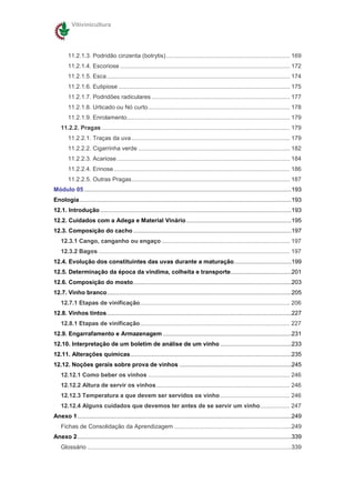 Vitivinicultura




        11.2.1.3. Podridão cinzenta (botrytis) ........................................................................... 169
        11.2.1.4. Escoriose ....................................................................................................... 172
        11.2.1.5. Esca ............................................................................................................... 174
        11.2.1.6. Eutipiose ........................................................................................................ 175
        11.2.1.7. Podridões radiculares .................................................................................... 177
        11.2.1.8. Urticado ou Nó curto...................................................................................... 178
        11.2.1.9. Enrolamento................................................................................................... 179
    11.2.2. Pragas .................................................................................................................. 179
        11.2.2.1. Traças da uva ................................................................................................ 179
        11.2.2.2. Cigarrinha verde ............................................................................................ 182
        11.2.2.3. Acariose ......................................................................................................... 184
        11.2.2.4. Erinose........................................................................................................... 186
        11.2.2.5. Outras Pragas................................................................................................ 187
Módulo 05 ..............................................................................................................................193
Enologia.................................................................................................................................193
12.1. Introdução ....................................................................................................................193
12.2. Cuidados com a Adega e Material Vinário................................................................195
12.3. Composição do cacho ................................................................................................197
    12.3.1 Cango, canganho ou engaço .............................................................................. 197
    12.3.2 Bagos .................................................................................................................... 197
12.4. Evolução dos constituintes das uvas durante a maturação...................................199
12.5. Determinação da época da vindima, colheita e transporte.....................................201
12.6. Composição do mosto................................................................................................203
12.7. Vinho branco................................................................................................................205
    12.7.1 Etapas de vinificação........................................................................................... 206
12.8. Vinhos tintos ................................................................................................................227
    12.8.1 Etapas de vinificação........................................................................................... 227
12.9. Engarrafamento e Armazenagem ..............................................................................231
12.10. Interpretação de um boletim de análise de um vinho ...........................................233
12.11. Alterações químicas..................................................................................................235
12.12. Noções gerais sobre prova de vinhos ....................................................................245
    12.12.1 Como beber os vinhos ...................................................................................... 246
    12.12.2 Altura de servir os vinhos ................................................................................. 246
    12.12.3 Temperatura a que devem ser servidos os vinho .......................................... 246
    12.12.4 Alguns cuidados que devemos ter antes de se servir um vinho.................. 247
Anexo 1..................................................................................................................................249
    Fichas de Consolidação da Aprendizagem .......................................................................249
Anexo 2..................................................................................................................................339
    Glossário ............................................................................................................................339
 