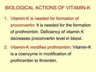 BIOLOGICAL ACTIONS OF VITAMIN-K
1. Vitamin-K is needed for formation of
proconvertin: It is needed for the formation
of prothrombin. Deficiency of vitamin K
decreases proconvertin level in blood.
2. Vitamin-K modifies prothrombin: Vitamin-K
is a coenzyme in modification of
prothrombin to thrombin.
 