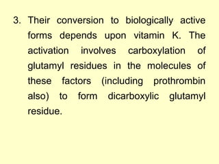 3. Their conversion to biologically active
forms depends upon vitamin K. The
activation involves carboxylation of
glutamyl residues in the molecules of
these factors (including prothrombin
also) to form dicarboxylic glutamyl
residue.
 