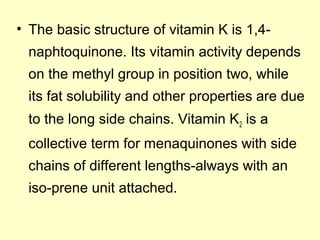 • The basic structure of vitamin K is 1,4-
naphtoquinone. Its vitamin activity depends
on the methyl group in position two, while
its fat solubility and other properties are due
to the long side chains. Vitamin K2 is a
collective term for menaquinones with side
chains of different lengths-always with an
iso-prene unit attached.
 