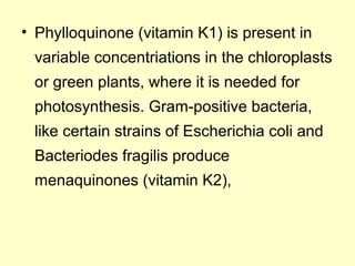 • Phylloquinone (vitamin K1) is present in
variable concentriations in the chloroplasts
or green plants, where it is needed for
photosynthesis. Gram-positive bacteria,
like certain strains of Escherichia coli and
Bacteriodes fragilis produce
menaquinones (vitamin K2),
 