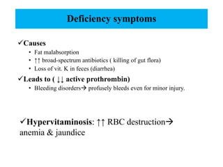 Deficiency symptoms
üCauses
• Fat malabsorption
• ↑↑ broad-spectrum antibiotics ( killing of gut flora)
• Loss of vit. K in feces (diarrhea)
üLeads to ( ↓↓ active prothrombin)
• Bleeding disordersà profusely bleeds even for minor injury.
üHypervitaminosis: ↑↑ RBC destructionà
anemia & jaundice
 