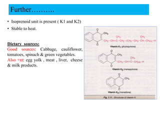 Further……….
• Isoprenoid unit is present ( K1 and K2)
• Stable to heat.
Dietary sources:
Good sources: Cabbage, cauliflower,
tomatoes, spinach & green vegetables.
Also +nt: egg yolk , meat , liver, cheese
& milk products.
 
