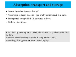 Absorption, transport and storage
• Diet or intestinal bacteriaà vit K
• Absorption is taken place in +nce of chylomicrons & bile salts.
• Transported along with LDL & stored in liver.
• Little in other tissue.
RDA: Strictly speaking à no RDA, since it can be synthesized in GUT
by flora.
However, recommended ( ½ by diet & ½ by bacterial flora)
Accordinglyà suggested à RDA: 70-140 𝜇g/day.
 