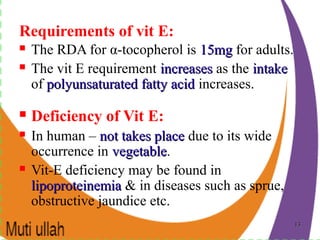 1313
Requirements of vit E:
 The RDA for α-tocopherol is 15mg15mg for adults.
 The vit E requirement increasesincreases as the intakeintake
of polyunsaturated fatty acidpolyunsaturated fatty acid increases.
 Deficiency of Vit E:
 In human – not takes placenot takes place due to its wide
occurrence in vegetablevegetable.
 Vit-E deficiency may be found in
lipoproteinemialipoproteinemia & in diseases such as sprue,
obstructive jaundice etc.
 