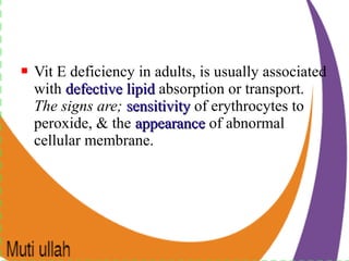  Vit E deficiency in adults, is usually associated
with defective lipiddefective lipid absorption or transport.
The signs are; sensitivitysensitivity of erythrocytes to
peroxide, & the appearanceappearance of abnormal
cellular membrane.
 