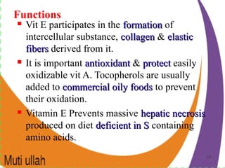 1515
Functions
 Vit E participates in the formationformation of
intercellular substance, collagencollagen & elasticelastic
fibersfibers derived from it.
 It is important antioxidantantioxidant & protectprotect easily
oxidizable vit A. Tocopherols are usually
added to commercial oily foodscommercial oily foods to prevent
their oxidation.
 Vitamin E Prevents massive hepatic necrosishepatic necrosis
produced on diet deficient in Sdeficient in S containing
amino acids.
 