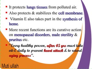  It protects lungs tissueslungs tissues from polluted air.
 Also protects & stabilizes the cell membranecell membrane.
 Vitamin E also takes part in the synthesis ofsynthesis of
hemeheme.
 More recent functions are its curative action
on menopausal disordersmenopausal disorders, male sterilitymale sterility &
prurituspruritus etc.
 “Every healthy person, after 45 yrsafter 45 yrs must take
vit-E daily to prevent heart attackheart attack & to retard
agingaging processprocess”.
 