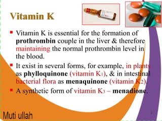 33
Vitamin K
 Vitamin K is essential for the formation of
prothrombin couple in the liver & therefore
maintaining the normal prothrombin level in
the blood.
 It exist in several forms, for example, in plants
as phylloquinone (vitamin K1), & in intestinal
bacterial flora as menaquinone (vitamin K2).
 A synthetic form of vitamin K3 – menadione.
Vitamin K
 