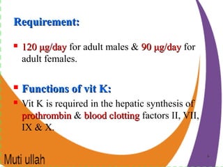 66
Requirement:Requirement:
 120120 μμg/dayg/day for adult males & 9090 μμg/dayg/day for
adult females.
 Functions of vit K:Functions of vit K:
 Vit K is required in the hepatic synthesis of
prothrombinprothrombin & blood clottingblood clotting factors II, VII,
IX & X.
 