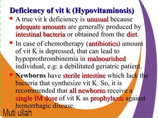 77
Deficiency of vit k (Hypovitaminosis)Deficiency of vit k (Hypovitaminosis)
 A true vit k deficiency is unusualunusual because
adequate amountsadequate amounts are generally produced by
intestinal bacteriaintestinal bacteria or obtained from the dietdiet.
 In case of chemotherapy (antibioticsantibiotics) amount
of vit K is depressed, that can lead to
hypoprothrombinemia in malnourishedmalnourished
individual, e.g: a debilitated geriatric patient.
 Newborns have sterile intestinesterile intestine which lack the
bacteria that synthesize vit K. So, it is
recommended that all newbornsall newborns receive a
single IM dosesingle IM dose of vit K as prophylaxisprophylaxis against
hemorrhagic disease.
 