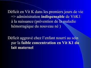 Déficit en Vit K dans les premiers jours de vie => administration  indispensable  de VitK1 à la naissance (prévention de la maladie hémorragique du nouveau né ) Déficit aggravé chez l’enfant nourri au sein par la  faible concentration en Vit K1 du lait maternel 