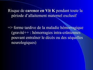 Risque de  carence en Vit K  pendant toute la période d’allaitement maternel exclusif => forme tardive de la maladie hémorragique (gravité++ : hémorragies intra-crâniennes pouvant entraîner le décès ou des séquelles neurologiques) 